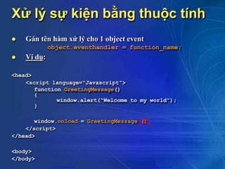 Xử lý sự kiện bằng thuộc tính
 Gán tên hàm xử lý cho 1 object event
object.eventhandler = function_name;
 Ví dụ:
<head>
<script language=“Javascript”>
function GreetingMessage()
{
window.alert(“Welcome to my world”);
}
window.onload = GreetingMessage ()
</script>
</head>
<body>
</body>
CuuDuongThanCong.com https://fb.com/tailieudientucntt
 