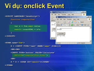 Ví dụ: onclick Event
<SCRIPT LANGUAGE="JavaScript">
function compute(frm)
{
var x = frm.expr.value;
result.innerHTML = x*x;
}
</SCRIPT>
<FORM name=“frm”>
X = <INPUT TYPE="text" NAME="expr" SIZE=15>
<BR><BR>
<INPUT TYPE="button" VALUE=“Calculate”
ONCLICK="compute(this.form)">
<BR>
X * X = <SPAN ID="result"></SPAN>
</FORM>
CuuDuongThanCong.com https://fb.com/tailieudientucntt
 