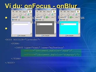 Ví dụ: onFocus - onBlur
 us
ộ
à m
t thành phần
ất focus (o
H
nB
TML bị foc
lur)
Xảy ra khi m
(onFocus) v
Ví dụ:

<BODY BGCOLOR="lavender">
<FORM>
<INPUT type=“text” name=“myTextbox”
onblur=“(document.bgColor='aqua')”
onfocus=“(document.bgColor='dimgray')”>
</FORM>
</BODY>
CuuDuongThanCong.com https://fb.com/tailieudientucntt
 