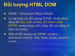 Đối tượng HTML DOM
 DOM = Document Object Model
 Là tập hợp các đối tượng HTML chuẩn được
dùng để truy xuất và thay đổi thành phần
HTML trong trang web ( thay đổi nội dung tài
liệu của trang )
 Một số đối tượng của DOM: window,
document, history, link, form, frame, location,
event, …
CuuDuongThanCong.com https://fb.com/tailieudientucntt
 