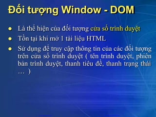 Đối tượng Window - DOM
 Là thể hiện của đối tượng cửa sổ trình duyệt
 Tồn tại khi mở 1 tài liệu HTML
 Sử dụng để truy cập thông tin của các đối tượng
trên cửa sổ trình duyệt ( tên trình duyệt, phiên
bản trình duyệt, thanh tiêu đề, thanh trạng thái
… )
CuuDuongThanCong.com https://fb.com/tailieudientucntt
 