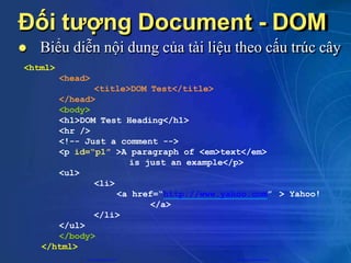 Đối tượng Document - DOM
 Biểu diễn nội dung của tài liệu theo cấu trúc cây
<html>
<head>
> Yahoo!
<title>DOM Test</title>
</head>
<body>
<h1>DOM Test Heading</h1>
<hr />
<!-- Just a comment -->
<p id=“p1” >A paragraph of <em>text</em>
is just an example</p>
<ul>
<li>
<a href=“http://www.yahoo.com”
</a>
</li>
</ul>
</body>
</html>
CuuDuongThanCong.com https://fb.com/tailieudientucntt
 