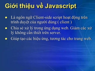 Giới thiệu về Javascript
 Là ngôn ngữ Client-side script hoạt động trên
trình duyệt của người dùng ( client )
 Chia sẻ xử lý trong ứng dụng web. Giảm các xử
lý không cần thiết trên server.
 Giúp tạo các hiệu ứng, tương tác cho trang web.
CuuDuongThanCong.com https://fb.com/tailieudientucntt
 