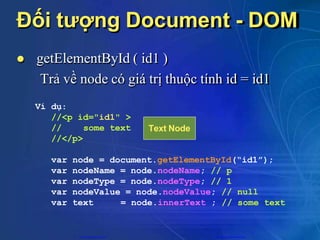 Đối tượng Document - DOM
 getElementById ( id1 )
Trả về node có giá trị thuộc tính id = id1
Ví dụ:
//<p id="id1" >
// some text
//</p>
var node = document.getElementById(“id1”);
var nodeName = node.nodeName; // p
var nodeType = node.nodeType; // 1
var nodeValue = node.nodeValue; // null
var text = node.innerText ; // some text
Text Node
CuuDuongThanCong.com https://fb.com/tailieudientucntt
 