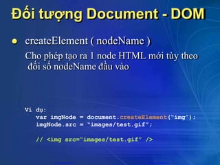 Đối tượng Document - DOM
 createElement ( nodeName )
Cho phép tạo ra 1 node HTML mới tùy theo
đối số nodeName đầu vào
Ví dụ:
var imgNode = document.createElement(“img”);
imgNode.src = “images/test.gif”;
// <img src=“images/test.gif” />
CuuDuongThanCong.com https://fb.com/tailieudientucntt
 