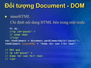 Đối tượng Document - DOM
 innerHTML
Chỉ định nội dung HTML bên trong một node.
Ví dụ:
//<p id=“para1" >
// some text
//</p>
var theElement = document.getElementById("para1");
theElement.innerHTML = “Some <b> new </b> text”;
// Kết quả :
// <p id=“para1” >
// Some <b> new <b/> text
// </p>
CuuDuongThanCong.com https://fb.com/tailieudientucntt
 
