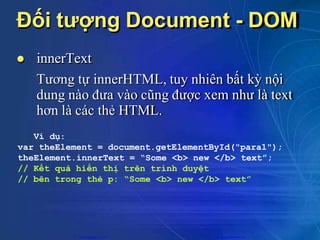 Đối tượng Document - DOM
 innerText
Tương tự innerHTML, tuy nhiên bất kỳ nội
dung nào đưa vào cũng được xem như là text
hơn là các thẻ HTML.
Ví dụ:
var theElement = document.getElementById("para1");
theElement.innerText = “Some <b> new </b> text”;
// Kết quả hiển thị trên trình duyệt
// bên trong thẻ p: “Some <b> new </b> text”
CuuDuongThanCong.com https://fb.com/tailieudientucntt
 