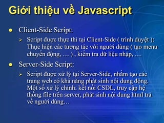 Giới thiệu về Javascript
 Client-Side Script:
 Script được thực thi tại Client-Side ( trình duyệt ):
Thực hiện các tương tác với người dùng ( tạo menu
chuyển động, … ) , kiểm tra dữ liệu nhập, …
 Server-Side Script:
 Script được xử lý tại Server-Side, nhằm tạo các
trang web có khả năng phát sinh nội dung động.
Một số xử lý chính: kết nối CSDL, truy cập hệ
thống file trên server, phát sinh nội dung html trả
về người dùng…
CuuDuongThanCong.com https://fb.com/tailieudientucntt
 