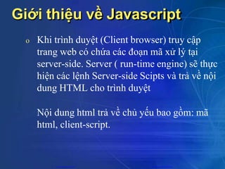 Giới thiệu về Javascript
o Khi trình duyệt (Client browser) truy cập
trang web có chứa các đoạn mã xử lý tại
server-side. Server ( run-time engine) sẽ thực
hiện các lệnh Server-side Scipts và trả về nội
dung HTML cho trình duyệt
Nội dung html trả về chủ yếu bao gồm: mã
html, client-script.
CuuDuongThanCong.com https://fb.com/tailieudientucntt
 