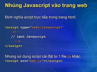 Nhúng Javascript vào trang web
Định nghĩa script trực tiếp trong trang html:
<script type=“text/javascript”>
<!--
// Lệnh Javascript
-->
</script>
Nhúng sử dụng script cài đặt từ 1 file .js khác:
<script src=“xxx.js”></script>
CuuDuongThanCong.com https://fb.com/tailieudientucntt
 