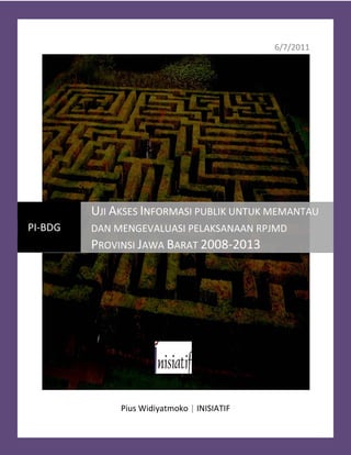 Uji Akses Informasi Publik untuk Memantau dan Mengevaluasi Pelaksanaan RPJMD Provinsi Jawa Barat 2008-2013




                                                                                                   6/7/2011




                      UJI AKSES INFORMASI PUBLIK UNTUK MEMANTAU
PI-BDG                DAN MENGEVALUASI PELAKSANAAN RPJMD
                      PROVINSI JAWA BARAT 2008-2013




                                   Pius Widiyatmoko | INISIATIF
                                                                                                               1
 