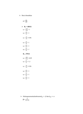  Basis ditanahkan


     α=


    RC = 680 Ω
     α1 =    =1

     α2 =   =1


     α3 =   = 0.96


     α4 =   =1

     α5 =   =1

     α6 =   =1

     RC = 470 Ω

     α1 =    = 0,99

     α2 =   = 1,1


     α3 =   = 0.96


     α4 =   =1

     α5 =   =1

     α6 =   =1




  Hubunganantarakeduabesaran   dan

     β=
 