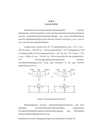 BAB II
                                      DASAR TEORI


        Produsenkomponen-komponenelektronikamemproduksi                            transistor
dalamduajenis, yaitujenispnpdannpn. Kode yang digunakanuntukmembedakankeduajenis
transistor tersebutberbedaantarasatuprodusendengan yang lainnya.Dalambukukatalog
transistor dapatdilihatspesifikasi detail darisuatu transistor, misalnya   max,         max,
max, suhu maksimal yang diperbolehkan.

        Sebagaicontoh, transistor jenis AC 127 adalahjenisnpn         max = 12V ,        max =
500 mA,       max = 340 mW,          100, dansuhumaksimal = 70 oC.Sedangkanjenis 2 SB
56 (Jepang) adalah transistor pnpdengan        max = 30V,       max =12V ,      max = 30V,
  max = 150mA,        max = 150 mW ,            80 (sering disebut β), clan suhumaksimal =
75oC.                  Untukmenggunakanataumengoperasikan                         transistor,
harusdiperhatikanhargamaximal rating yang disebutkan di atas agar transistor
tidakrusak(break down).




                          Gambar 1Susunandansimbol transistor


        Dalampenggunaan       transistor,   dikenaltigakonfigurasirangkaian,    yaitu     basis
ditanahkan,            emitorditanahkandankolektorditanahkan,                denganmasing-
masingkelebihandankekurangannya.Polaritassumbertegangan             yang       diberikanpada
transistor pnpberbedadengan transistor npn.

Misalkansuatu transistor npndengankonfigurasiemitorditanahkan. (Gambar 2a).
 