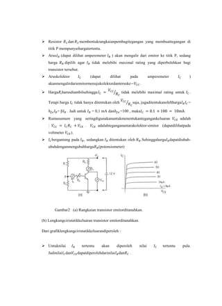  Resistor        dan      membentukrangkaianpembagitegangan yang membuattegangan di
    titik P mempunyaihargatertentu.
 Arus      (dapat dilihat amperemeter              ) akan mengalir dari emitor ke titik P, sedang
    harga       dipilih agar       tidak melebihi maximal rating yang diperbolehkan bagi
    transistor tersebut.
 Aruskolektor                     (dapat          dilihat       pada            amperemeter              )
    akanmengalirdariemitormenujukolektordanteruske                       .

 HargaRcharusdiambilsehingga                                tidak melebihi maximal rating untuk          .

    Tetapi harga        tidak hanya ditentukan oleh                  saja, jugaditentukanolehharga        =

           =β    . Jadi untuk      = 0,1 mA dan          =100 , maka                                  .
 Rumusumum yang seringdigunakanuntukmenentukantegangankeluaran                                    adalah
    :                          .       adalahteganganantarakolektor-emitor (dapatdilihatpada
    voltmeter      ).
       bergantung pada      , sedangkan       ditentukan oleh               .Sehinggaharga dapatdiubah-
    ubahdenganmengubahharga            (potensiometer)




         Gambar2 (a) Rangkaian transistor emitorditanahkan.

(b) Lengkungciristatikkeluaran transistor emitorditanahkan.

Dari grafiklengkungciristatikkeluarandiperoleh :


 Untuknilai                tertentu        akan       diperoleh         nilai          tertentu     pula.
    Jadinilai dan        dapatdiperolehdarinilai dan             .
 