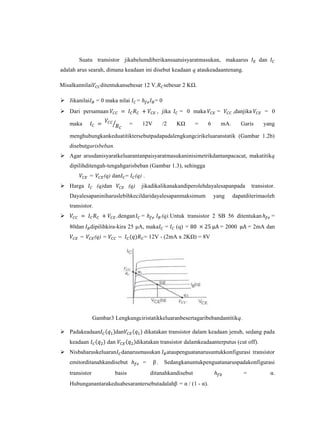 Suatu transistor jikabelumdiberikansuatuisyaratmasukan, makaarus                              dan
adalah arus searah, dimana keadaan ini disebut keadaan q ataukeadaantenang.

Misalkannilai       ditentukansebesar 12 V,              sebesar 2 KΩ.

 Jikanilai       = 0 maka nilai          =         =0
 Dari persamaan                                     , jika     = 0 maka        =         ,danjika       = 0

    maka                            =         12V        /2    KΩ     =    6        mA.      Garis      yang

    menghubungkankeduatitiktersebutpadapadalengkungcirikeluaranstatik (Gambar 1.2b)
    disebutgarisbeban.
 Agar arusdanisyaratkeluarantanpaisyaratmasukaninisimetrikdantanpacacat, makatitikq
    dipilihditengah-tengahgarisbeban (Gambar 1.3), sehingga
              =      (q) dan =            (q) .
 Harga           (q)dan            (q)       jikadikalikanakandiperolehdayalesapanpada            transistor.
    Dayalesapaniniharuslebihkecildaridayalesapanmaksimum                       yang       dapatditerimaoleh
    transistor.
                               ,dengan       =          (q).Untuk transistor 2 SB 56 ditentukan            =
    80dan     dipilihkira-kira 25 μA, maka                =   (q) =              = 2000           = 2mA dan
        =         (q) =                       = 12V - (2mA x 2KΩ) = 8V




                 Gambar3 Lengkungciristatikkeluaranbesertagaribebandantitikq.

 Padakeadaan               dan                dikatakan transistor dalam keadaan jenuh, sedang pada
    keadaan               dan             dikatakan transistor dalamkeadaanterputus (cut off).
 Nisbaharuskeluaran danarusmasukan                        ataupenguatanarusuntukkonfigurasi transistor
    emitorditanahkandisebut                   =     β.   Sedangkanuntukpenguatanaruspadakonfigurasi
    transistor              basis                 ditanahkandisebut                           =             α.
    Hubunganantarakeduabesarantersebutadalahβ = α / (1 - α).
 