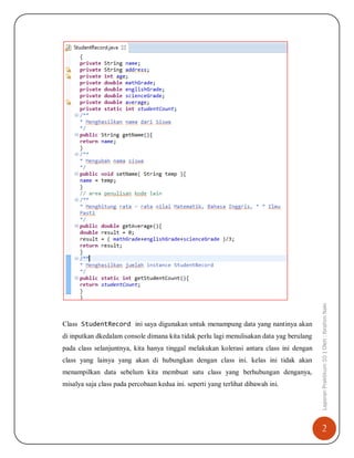 2
LaporanPraktikum10|Oleh:IbrahimNakiClass StudentRecord ini saya digunakan untuk menampung data yang nantinya akan
di inputkan dkedalam console dimana kita tidak perlu lagi menulisakan data yag berulang
pada class selanjuntnya, kita hanya tinggal melakukan kolerasi antara class ini dengan
class yang lainya yang akan di hubungkan dengan class ini. kelas ini tidak akan
menampilkan data sebelum kita membuat satu class yang berhubungan denganya,
misalya saja class pada percobaan kedua ini. seperti yang terlihat dibawah ini.
 