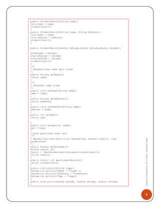 4
LaporanPraktikum10|Oleh:IbrahimNaki
public StudentRecord(String temp){
this.name = temp;
studentCount++;
}
public StudentRecord(String name, String Address){
this.name = name;
this.address = Address;
studentCount++;
}
public StudentRecord(double mGrade,double eGrade,double sGrade){
mathGrade = mGrade;
englishGrade = eGrade;
scienceGrade = sGrade;
studentCount++;
}
/**
* Menghasilkan nama dari siswa
*/
public String getName(){
return name;
}
/**
* mengubah nama siswa
*/
public void setName(String temp){
name = temp;
}
public String getAddress(){
return address;
}
public void setAddress(String temp){
address = temp;
}
public int getAge(){
return age;
}
public void setAge(int temp){
age = temp;
}
//area penulisan kode lain
/**
* Menghitung rata-rata nilai matematika, bahasa inggris, ilmu
pengetahuan
*/
public double getAverage(){
double result =0;
result = (mathGrade+englishGrade+scienceGrade)/3;
return result;
}
public static int getStudentRecord(){
return studentCount;
}
public void print(String temp){
System.out.println("Name : "+name );
System.out.println("Address : "+address);
System.out.println("Age : "+age);
}
public void print(double eGrade, double mGrade, double sGrade)
{
System.out.println("Name : "+name);
System.out.println("Math Grade : "+mGrade);
System.out.println("English Grade : "+eGrade);
 