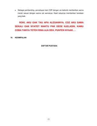 Sebagai pembanding, pencelupan kain CDP dengan zw kationik memberikan warna
merah sesuai dengan warna zat warnanya. Hasil celupnya memberikan kerataan
yang baik.

ROKI, AKU GAK TAU APA ALESANNYA, COZ AKU SAMA
SEKALI GAK NYATET WAKTU PAK DEDE NJELASIN, KAMU
COBA TANYA TETEH RINA AJA DEH, PUNTEN NYAAK….
VI.

KESIMPULAN

DAFTAR PUSTAKA

13

 