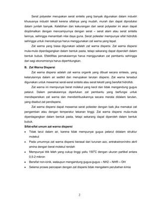Serat polyester merupakan serat sintetis yang banyak digunakan dalam industri
khususnya industri tekstil kerena sifatnya yang mudah, murah dan dapat diproduksi
dalam jumlah banyak. Kelebihan dan kekurangan dari serat polyester ini akan dapat
dioptimalkan dengan mencampurnya dengan serat – serat alam atau serat sintetis
lainnya, sehingga menambah nilai daya guna. Serat poliester mempunyai sifat hidrofob
sehingga untuk mencelupnya harus menggunakan zat warna yang tepat.
Zat warna yang biasa digunakan adalah zat warna dispersi. Zat warna dispersi
mula-mula diperdagangkan dalam bentuk pasta, tetapi sekarang dapat diperoleh dalam
bentuk bubuk. Efektifitas pemakaiannya harus menggunakan zat pembantu sehingga
dari segi ekonomisnya harus diperhitungkan.
B. Zat Warna Dispersi
Zat warna dispersi adalah zat warna organik yang dibuat secara sintesis, yang
kelarutannya dalam air sedikit dan merupakan larutan dispersi. Zat warna tersebut
digunakan untuk mewarnai serat-serat sintetis atau serat tekstil yang bersifat hidrofob.
Zat warna ini mempunyai berat molekul yang kecil dan tidak mengandung gugus
pelarut. Dalam pemakaiannya diperlukan zat pembantu yang berfungsi untuk
mendispersikan zat warna dan mendistribusikannya secara merata didalam larutan,
yang disebut zat pendispersi.
Zat warna dispersi dapat mewarnai serat poliester dengan baik jika memakai zat
pengemban atau dengan temperatur tekanan tinggi. Zat warna dispersi mula-mula
diperdagangkan dalam bentuk pasta, tetapi sekarang dapat diperoleh dalam bentuk
bubuk.
Sifat-sifat umum zat warna dispersi
Tidak larut dalam air, karena tidak mempunyai gugus pelarut didalam struktur
molekul
Pada umumnya zat warna dispersi berasal dari turunan azo, antrakwinon/nitro akril
amina dengan berat molekul rendah
Mempunyai titik leleh yang cukup tinggi yaitu 1500C dengan ukuran partikel antara
0,5-2 mikron
Bersifat non-ionik, walaupun mengandung gugus-gugus – NH2 – NHR – OH
Selama proses pencapan dengan zat dispersi tidak mengalami perubahan kimia

2

 