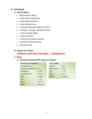 III. PRAKTIKUM
A. Alat Dan Bahan
Mesin celup HT dyeing
3 buah tabung rapid dyeing
3 buah gelas piala 600 ml
3 buah pengaduk kaca
1 buah gelas piala atau gelas ukur 100 ml
2 set kasa + kaki tiga + pembakar Bunsen
1 buah timbangan digital
1 buah termometer
2 lembar kain poliester siap celup
3 lembar kain CDP siap celup
Zat sesuai resep
B. Diagram Alir Praktek

JANGAN LUPA DIISI YAA ROKI…..CEMANGAT!!
C. Resep
a. Pencelupan Poliester/CDP dengan zw dispersi
Pencelupan Zw Dispersi

Cuci reduksi

Zw dispersi Foron

Na2S2O4

= 1 g/l
o

Dark Blue RD-2RE 300 =1 %

NaOH 38 Be

= 1 ml/l

Pendispersi

= 1 ml/l

Vlot

= 1 : 20

CH3COOH 30 %

= 2 ml/l

Suhu

= 70 C

NaCl

= 0,25 g/l

Waktu

= 10 menit

Vlot

= 1 : 20

Suhu

= 130 C

Waktu

= 30 menit

o

3

o

 