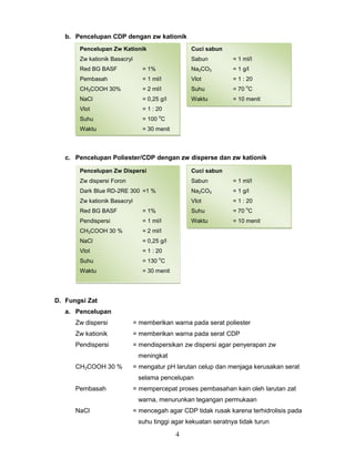 b. Pencelupan CDP dengan zw kationik
Pencelupan Zw Kationik

Cuci sabun

Zw kationik Basacryl

Sabun

= 1 ml/l

Red BG BASF

= 1%

Na2CO3

= 1 g/l

Pembasah

= 1 ml/l

Vlot

= 1 : 20

CH3COOH 30%

= 2 ml/l

Suhu

= 70 C

NaCl

= 0,25 g/l

Waktu

= 10 menit

Vlot

= 1 : 20

Suhu

= 100 C

Waktu

= 30 menit

o

o

c. Pencelupan Poliester/CDP dengan zw disperse dan zw kationik
Pencelupan Zw Dispersi

Cuci sabun

Zw dispersi Foron

Sabun

= 1 ml/l

Dark Blue RD-2RE 300 =1 %

Na2CO3

= 1 g/l

Zw kationik Basacryl

Vlot

= 1 : 20
o

Red BG BASF

= 1%

Suhu

= 70 C

Pendispersi

= 1 ml/l

Waktu

= 10 menit

CH3COOH 30 %

= 2 ml/l

NaCl

= 0,25 g/l

Vlot

= 1 : 20

Suhu

= 130 C

Waktu

= 30 menit

o

D. Fungsi Zat
a. Pencelupan
Zw dispersi

= memberikan warna pada serat poliester

Zw kationik

= memberikan warna pada serat CDP

Pendispersi

= mendispersikan zw dispersi agar penyerapan zw
meningkat

CH3COOH 30 %

= mengatur pH larutan celup dan menjaga kerusakan serat
selama pencelupan

Pembasah

= mempercepat proses pembasahan kain oleh larutan zat
warna, menurunkan tegangan permukaan

NaCl

= mencegah agar CDP tidak rusak karena terhidrolisis pada
suhu tinggi agar kekuatan seratnya tidak turun

4

 