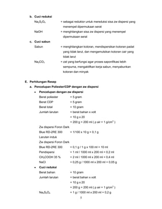 b. Cuci reduksi
Na2S2O4

= sebagai reduktor untuk mereduksi sisa zw dispersi yang
menempel dipermukaan serat

NaOH

= menghilangkan sisa zw dispersi yang menempel
dipermukaan serat

c. Cuci sabun
Sabun

= menghilangkan kotoran, mendispersikan kotoran padat
yang tidak larut, dan mengemulsikan kotoran cair yang
tidak larut

Na2CO3

= zat yang berfungsi agar proses saponifikasi lebih
sempurna, mengaktifkan kerja sabun, menyabunkan
kotoran dan minyak

E. Perhitungan Resep
a. Pencelupan Poliester/CDP dengan zw dispersi
Pencelupan dengan zw dispersi
Berat poliester

= 5 gram

Berat CDP

= 5 gram

Berat total

= 10 gram

Jumlah larutan

= berat bahan x volt
= 10 g x 20
= 200 g = 200 ml ( ρ air = 1 g/cm3 )

Zw dispersi Foron Dark
Blue RD-2RE 300

= 1/100 x 10 g = 0,1 g

Larutan induk
Zw dispersi Foron Dark
Blue RD-2RE 300

= 0,1 g / 1 g x 100 ml = 10 ml

Pendispersi

= 1 ml / 1000 ml x 200 ml = 0,2 ml

CH3COOH 35 %

= 2 ml / 1000 ml x 200 ml = 0,4 ml

NaCl

= 0,25 g / 1000 ml x 200 ml = 0,05 g

Cuci reduksi
Berat bahan

= 10 gram

Jumlah larutan

= berat bahan x volt
= 10 g x 20
= 200 g = 200 ml ( ρ air = 1 g/cm3 )

Na2S2O4

= 1 g / 1000 ml x 200 ml = 0,2 g

5

 