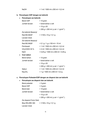 NaOH

= 1 ml / 1000 ml x 200 ml = 0,2 ml

b. Pencelupan CDP dengan zw kationik
Pencelupan zw kationik
Berat CDP

= 10 gram

Jumlah larutan

= berat bahan x volt
= 10 g x 20
= 200 g = 200 ml ( ρ air = 1 g/cm3 )

Zw kationik Basacryl
Red BG BASF

= 1/100 x 10 g = 0,1 g

Larutan induk
Zw kationik Basacryl
Red BG BASF

= 0,1 g / 1 g x 100 ml = 10 ml

Pembasah

= 1 ml / 1000 ml x 200 ml = 0,2 ml

CH3COOH 35 %

= 2 ml / 1000 ml x 200 ml = 0,4 ml

NaCl

= 0,25 g / 1000 ml x 200 ml = 0,05 g

Cuci sabun
Berat bahan

= 10 gram

Jumlah larutan

= berat bahan x volt
= 10 g x 20
= 200 g = 200 ml ( ρ air = 1 g/cm3 )

Sabun

= 1 ml / 1000 ml x 200 ml = 0,2 ml

Na2CO3

= 1 g / 1000 ml x 200 ml = 0,2 g

c. Pencelupan Poliester/CDP dengan zw dispersi dan zw kationik
Pencelupan zw dispersi dan zw kationik
Berat poliester

= 5 gram

Berat CDP

= 5 gram

Berat total

= 10 gram

Jumlah larutan

= berat bahan x volt
= 10 g x 20
= 200 g = 200 ml ( ρ air = 1 g/cm3 )

Zw dispersi Foron Dark
Blue RD-2RE 300

= 1/100 x 10 g = 0,1 g

Larutan induk

6

 