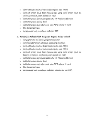 Membuat larutan induk zw kationik dalam gelas piala 100 ml
Membuat larutan celup dalam tabung rapid yang berisi larutan induk zw
kationik, pembasah, asam asetat, dan NaCl
Melakukan proses pencelupan pada suhu 100 oC selama 30 menit
Melakukan proses cooling down
Melakukan proses cuci sabun pada suhu 70 oC selama 10 menit
Bilas dan pengeringan
Mengevaluasi hasil pencelupan pada kain CDP

c. Pencelupan Poliester/CDP dengan zw dispersi dan zw kationik
Menyiapkan alat dan bahan yang akan digunakan
Menimbang bahan dan zat sesuai resep yang diperlukan
Membuat larutan induk zw dispersi dalam gelas piala 100 ml
Membuat larutan induk zw kationik dalam gelas piala 100 ml
Membuat larutan celup dalam tabung rapid yang berisi larutan induk zw
dispersi, zw kationik, pendispersi, asam asetat, dan NaCl
Melakukan proses pencelupan pada suhu 130 oC selama 30 menit
Melakukan proses cooling down
Melakukan proses cuci sabun pada suhu 70 oC selama 10 menit
Bilas dan pengeringan
Mengevaluasi hasil pencelupan pada kain poliester dan kain CDP

9

 