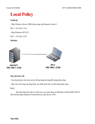 Trung Tâm ATHENA SVTT: CHUNGTHANH XUÂN
Local Policy
Chuẩn bị:
- Máy Windows Server 2008 (chưa nâng cấp Domain): Server 1
NIC 1: 192.168.1.1/24
- Máy Windows XP: PC 1
NIC 1: 192.168.1.2/24
Mô hình:
Mục tiêu bài LAB:
- Tạo local policy trên máy server1 để áp dụng lên từng đối tượng khác nhau
- Mục tiêu cuối cùng: áp dụng được các chính sách cho các đối tượng khác nhau
Lư ý:
Khi thực hiện trên máy ảo VM-ware, các card mạng sẽ thiết lập ở chế độ HOST ONLY,
Nên tắt tính năng Windows Firewall trên các máy Server và PC.
Thực Hiện:
 