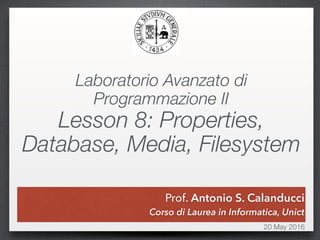 Prof. Antonio S. Calanducci
20 May 2016
Prof. Antonio S. Calanducci
Corso di Laurea in Informatica, Unict
Laboratorio Avanzato di
Programmazione II
Lesson 8: Properties,
Database, Media, Filesystem
 