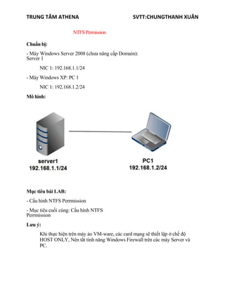 TRUNG TÂM ATHENA SVTT:CHUNGTHANH XUÂN
NTFSPermission
Chuẩn bị:
- Máy Windows Server 2008 (chưa nâng cấp Domain):
Server 1
NIC 1: 192.168.1.1/24
- Máy Windows XP: PC 1
NIC 1: 192.168.1.2/24
Mô hình:
Mục tiêu bài LAB:
- Cấu hình NTFS Perrmission
- Mục tiêu cuối cùng: Cấu hình NTFS
Perrmission
Lưu ý:
Khi thực hiện trên máy ảo VM-ware, các card mạng sẽ thiết lập ở chế độ
HOST ONLY, Nên tắt tính năng Windows Firewall trên các máy Server và
PC.
 