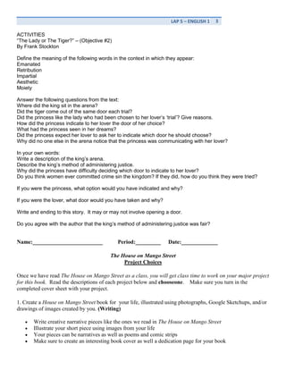 SWBT to write their own street narrative using Cisneros’ text as a model.  PA STANDARDS<br />1.3.11A Read and understand works of literature<br />1.3.11C analyze the effectiveness in terms of literary quality of the author’s use of literary devices.  <br />RESOURCES: HOLT’S ELEMENTS OF LITERATURE LEVEL 3<br />“The Gift of Magi” p. 288-292<br />“The Lady or the tiger” p. 298-304<br />The House on a Mango Street – Sandra Cisneros<br />VOCABULARY<br />Irony<br />Ambiguity<br />Prediction<br />Credible<br />Valid<br />Relevant<br />Statistics<br />ACTIVITIES<br />“The Lady or The Tiger?” – (Objective #2) <br />By Frank Stockton<br />Define the meaning of the following words in the context in which they appear:<br />Emanated<br />Retribution<br />Impartial<br />Aesthetic<br />Moiety<br />Answer the following questions from the text:<br />Where did the king sit in the arena?<br />Did the tiger come out of the same door each trial?<br />Did the princess like the lady who had been chosen to her lover’s ‘trial’? Give reasons.<br />How did the princess indicate to her lover the door of her choice?<br />What had the princess seen in her dreams?<br />Did the princess expect her lover to ask her to indicate which door he should choose?<br />Why did no one else in the arena notice that the princess was communicating with her lover?<br />In your own words:<br />Write a description of the king’s arena.<br />Describe the king’s method of administering justice.<br />Why did the princess have difficulty deciding which door to indicate to her lover?<br />Do you think women ever committed crime sin the kingdom? If they did, how do you think they were tried?<br />If you were the princess, what option would you have indicated and why?<br />If you were the lover, what door would you have taken and why?<br />Write and ending to this story.  It may or may not involve opening a door.<br />Do you agree with the author that the king’s method of administering justice was fair?<br />Name:_________________________Period:_________Date:_____________<br />The House on Mango Street<br />Project Choices <br />Once we have read The House on Mango Street as a class, you will get class time to work on your major project for this book.  Read the descriptions of each project below and choose one.    Make sure you turn in the completed cover sheet with your project.1. Create a House on Mango Street book for  your life, illustrated using photographs, Google Sketchups, and/or drawings of images created by you. (Writing)<br />Write creative narrative pieces like the ones we read in The House on Mango Street<br />Illustrate your short piece using images from your life<br />Your pieces can be narratives as well as poems and comic strips <br />Make sure to create an interesting book cover as well a dedication page for your book<br />2. Use Google Sketchup to create a model of Esperanza’s house and other houses that she describes in The House on Mango Street. (Design/Architecture)   Alternatively, you can draw, in detail, the houses from different angles.<br />Print off a  picture of each house (or turn in your drawings) <br />Attach a written (neat, blue or black ink) or typed document listing the exact quotes from the book that describe each house <br />3. Explore the Internet resources to investigate Mexico.  Write a report (typed or     written neatly in blue or black ink), on: (Writing, Research, Investigation)<br />Three famous Mexican scientists/mathematicians <br />Details about the people, customs, courtesies, and lifestyle of the people of Mexico.  Include a recipe. <br />Write an additional paragraph about how your investigation either changed or reinforced your understanding of Esperanza and the other characters in The House  on Mango Street <br />4. Create a CD Soundtrack for The House on Mango Street.  Include: (Arts/Music)<br />You must have at least one song per chapter <br />Lyrics for each song - they may be in English as well as in other languages.  However, you must supply a translation if they are not in English.  <br />The front cover must feature artwork  and a title relevant to the novel <br />A list of songs with who wrote and performed each one on the back cover <br />Write a couple of sentences (typed or neatly written in blue or black ink) about each song and what it had to do with the chapter.  Include quotes from the book as evidence <br /> <br />5. Interview a person who has immigrated to the United States.  (Interview/Verbal Communication)<br />Create a list of interview questions<br />Find a suitable person (preferably an adult), get their permission for the interview<br />Conduct and tape the interview<br />Write a thank-you note to the person for their time<br />6. Esperanza gives us many examples of domestic abuse in The House on Mango Street.    Write a five-paragraph research paper (or give a 3-5 minute presentation) about domestic abuse to answer the following questions: What is the definition of domestic abuse?  What are the statistics concerning domestic abuse in Philadelphia, PA?  What do experts say is the psychology behind it?  Where and how can someone get help in Philadelphia if they are being abused at home?  (Research, Investigation, Presentation, Writing)<br />Use what you read in The House on Mango Street as well as your own personal experiences as sources.  You may also interview one of the following people and use the interview as a source: psychologist, psychiatrist, police officer, and domestic abuse survivor.  Do not be afraid to ask the librarian for help!  Make sure you have a reference page at the end citing your three (or more) sources. <br />Name: _________________________Period: _________Date: _____________<br />The House on Mango Street<br />Project Cover Sheet<br />Attach this sheet to the front of your finished project<br />My Project Choice is: _____________________________________________________my signature: __________________________________________ Date: ___________Ms. Rami’s signature: _________________________________ Date: ___________Parent/Guardian signature: _______________________________ Date: ___________this project is due: Monday January 31, 2011Project Final Score: ___________Ms. Rami’s comments about my project:<br />Student Name: ______________ Rubric for Choice #1 Street Narrative:<br />4321Sequencing (Organization)Details are placed in a logical order and the way they are presented effectively keeps the interest of the reader.Details are placed in a logical order, but the way in which they are presented/introduced sometimes makes the writing less interesting.Some details are not in a logical or expected order, and this distracts the reader.Many details are not in a logical or expected order. There is little sense that the writing is organized.Sentence Structure (Sentence Fluency)All sentences are well constructed with varied structure.Most sentences are well constructed with varied structure.Most sentences are well constructed but have a similar structure.Sentences lack structure and appear incomplete or rambling.Capitalization & Punctuation (Conventions)Writer makes no errors in capitalization or punctuation, so the paper is exceptionally easy to read.Writer makes 1 or 2 errors in capitalization or punctuation, but the paper is still easy to read.Writer makes a few errors in capitalization and/or punctuation that catch the reader's attention and interrupt the flow.Writer makes several errors in capitalization and/or punctuation that catch the reader's attention and greatly interrupt the flow.Personal NarrativeThe writer is the main character in the story and always uses the pronouns I, me my.The writer is the main character in the story and usually uses the pronouns I, me my.The writer is the main character in the story and sometimes uses the pronouns I, me my.The writer is not the main character in the story and does not use the pronouns I, me my.Word ChoiceWriter uses vivid and creative words and phrases that draw pictures in the reader's mind.Writer uses creative words and phrases, but story occasionally lacks detail.Writer uses words that communicate clearly, but the writing lacks creativity.Writer uses a limited vocabulary that does not communicate strongly or captures the reader's interest. No creativity is used in this story.<br />Total Points:<br />Comments: <br />Teacher Name: Ms. Rami – Mexico Report Choice #3Student Name:     ________________________________________<br />CATEGORY4321Sequencing (Organization)Details are placed in a logical order and the way they are presented effectively keeps the interest of the reader.Details are placed in a logical order, but the way in which they are presented/introduced sometimes makes the writing less interesting.Some details are not in a logical or expected order, and this distracts the reader.Many details are not in a logical or expected order. There is little sense that the writing is organized.Accuracy of Facts (Content)All supportive facts are reported accurately.Almost all supportive facts are reported accurately.Most supportive facts are reported accurately.NO facts are reported OR most are inaccurately reported.Support for Topic (Content)Relevant, telling, quality details give the reader important information that goes beyond the obvious or predictable.Supporting details and information are relevant, but one key issue or portion of the storyline is unsupported.Supporting details and information are relevant, but several key issues or portions of the storyline are unsupported.Supporting details and information are typically unclear or not related to the topic.Grammar & Spelling (Conventions)Writer makes no errors in grammar or spelling that distract the reader from the content.Writer makes 1-2 errors in grammar or spelling that distract the reader from the content.Writer makes 3-4 errors in grammar or spelling that distract the reader from the content.Writer makes more than 4 errors in grammar or spelling that distract the reader from the content.<br />Total Score:<br />Comments:   <br />Choice #4 – Soundtrack Rubric<br />CD Soundtrack Rubric<br />WOW! - 5High quality effort! Master sound mixer!ALMOST THERE - 3Not quite a master, but you spin a mean track! NOT YET - 1Go back the DJ booth and try again.Soundtrack SongsMy CD contains 8 or more tracks that relate to the story and themes.My CD may have 8+ tracks, but some of them do not go with the story and/or time period.My CD does not go with the story or theme at all.  I need to call Daddy Cool and ask him to help me out. Cover ArtMy CD cover art is spectacular! It looks like it belongs on a store shelf! It also correctly includes the title, my name, teacher’s name and class.My CD cover is a good effort, but could use more work in some areas. It almost rocks…but I need to put in a little more work and effort overall. My CD cover doesn’t rock at all. It has several errors and/or it needs great work. Grandma is not happy with my overall effort! Inside CoverMy inside cover includes a neat, complete list of each song title, artist, and how it relates to the story. All the songs tie in.  It is error-free, polished work! My inside cover may include important information, but it needs more work or has a few errors. A good effort, but I could have worked a little harder to produce a more quality piece overall.Scratch! The inside of my CD cover is not up to the standards. I need to spend more time working on this piece.  ConnectionsDemonstrates anIn-depth analysisMakes insightfulConnectionsBetweenInformation andIdeas in the textAnd soundtrackConveys a basicUnderstanding ofThe textClearly statesConnectionsBetweenInformation andIdeas in the textAnd theSoundtrackProvides noEvidence of textualEvidenceMakes noConnectionBetweenInformation andIdeas in the textAnd the soundtrack<br />Total Points: _______<br />Comments: <br />Interview Rubric Choice #5<br />INTERVIEW RUBRIC1.2.3.4.5.SCOREPreparation before the interview.No preparation was made.A few questions were prepared. An adequate number of questions, most of which relate in some way to the research focus, was prepared.A comprehensive list of questions relating directly to research focus was prepared.  A comprehensive list of questions and supplementary questions relating directly to research focus was prepared.  Background knowledge of the person, if known, was included.Establishing rapportNo attempt was made to establish rapport with the person.The student introduced himself and began to ask questions.The student introduced himself, briefly mentioned the purpose of the interview and began with an easy question.The student introduced himself, explained the purpose of the interview and began with an easy open ended question.The student introduced himself, explained the purpose of the interview, made eye contact, smiled encouragement, and began with an easy, open ended question.MannerThe student interrupted or hurried the person being interviewed and forgot to thank them at the end.The student made an attempt to be polite.  .  Listened, and thanked the person at the end of the interview.The student was polite.  Tried to make eye contact and nodded encouragement occasionally.  Listened, and thanked the person at the end of the interview.The student was polite and tried to put the person at ease with the situation.  Made some eye contact and nodded encouragement occasionally.  Listened, didn’t interrupt and thanked the person at the end of the interview.The student was friendly and polite, putting the person at ease with the situation.  Made eye contact and nodded encouragement.  Listened, didn’t interrupt and thanked the person at the end of the interview.MatterThe student asked the person a few questions.The student asked the person a reasonable number of appropriate questions.The student asked appropriate questions and tried to encourage the person to give more detail.  The student asked appropriate questions, clarified comments, and encouraged the person to give more detail.  Asked some supplementary questions.The student asked appropriate questions, rephrasing them if necessary.  Clarified comments, summarised what was said and encouraged the person to give more detail.  Asked relevant supplementary questions based on what the person said.Knowledge gainedThe student cannot answer questions about the person who was interviewed.The student can answer some questions about the person who was interviewed.The student can answer questions about the person’s views and begins to make connections between the interview and the research focus.  The student can explain the person’s views in detail and the ways in which they relate to the research focus.  The student can explain the person’s views in detail and the ways in which they relate to the research focus.  The student can also evaluate the significance of the interview to the project.<br />Total Points:<br />Comments: <br />Choice #6: Final Presentation Rubric<br />Presentation Rubric1234TotalOrganizationAudience cannot understand presentation because there is no sequence of information.Audience has difficulty following presentation because student jumps around.Student presents information in logical sequence which audience can follow.Student presents information in logical, interesting sequence which audience can follow.Subject KnowledgeStudent does not have grasp of information; student cannot answer questions about subject.Student is uncomfortable with information and is able to answer only rudimentary questions, but fails to elaborate.Student is at ease and answers most questions with explanations and some elaboration. Student demonstrates full knowledge (more than required) by answering all class questions with explanations and elaboration.Visual AidsStudent uses superfluous visual aids or no visual aids.Student occasionally uses visual aids that rarely support the presentation.Student's visual aids relate to the presentation.Student's visual aids explain and reinforce the presentation.MechanicsStudent's presentation has four or more spelling errors and/or grammatical errors.Presentation has three misspellings and/or grammatical errors.Presentation has no more than two misspellings and/or grammatical errors.Presentation has no misspellings or grammatical errors.Eye ContactStudent makes no eye contact and only reads from notes.Student occasionally uses eye contact, but still reads mostly from notes.Student maintains eye contact most of the time but frequently returns to notes.Student maintains eye contact with audience, seldom returning to notes.Verbal TechniquesStudent mumbles, incorrectly pronounces terms, and speaks too quietly for audience in the back of class to hear.Student's voice is low. Student incorrectly pronounces terms. Audience members have difficulty hearing presentation.Student's voice is clear. Student pronounces most words correctly. Most audience members can hear presentation.Student uses a clear voice and correct, precise pronunciation of terms so that all audience members can hear presentation.Total Points:<br />Comments:<br />