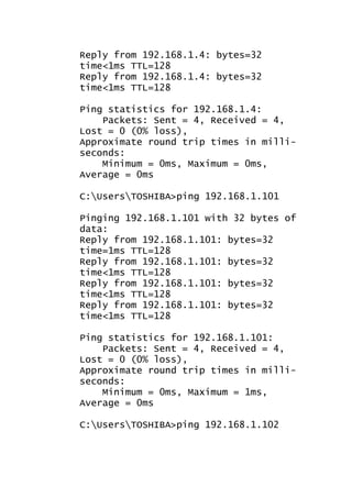 Reply from 192.168.1.4: bytes=32
time<1ms TTL=128
Reply from 192.168.1.4: bytes=32
time<1ms TTL=128
Ping statistics for 192.168.1.4:
Packets: Sent = 4, Received = 4,
Lost = 0 (0% loss),
Approximate round trip times in milliseconds:
Minimum = 0ms, Maximum = 0ms,
Average = 0ms
C:UsersTOSHIBA>ping 192.168.1.101
Pinging 192.168.1.101 with 32 bytes of
data:
Reply from 192.168.1.101: bytes=32
time=1ms TTL=128
Reply from 192.168.1.101: bytes=32
time<1ms TTL=128
Reply from 192.168.1.101: bytes=32
time<1ms TTL=128
Reply from 192.168.1.101: bytes=32
time<1ms TTL=128
Ping statistics for 192.168.1.101:
Packets: Sent = 4, Received = 4,
Lost = 0 (0% loss),
Approximate round trip times in milliseconds:
Minimum = 0ms, Maximum = 1ms,
Average = 0ms
C:UsersTOSHIBA>ping 192.168.1.102

 
