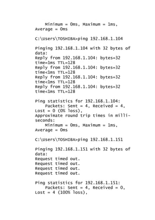 Minimum = 0ms, Maximum = 1ms,
Average = 0ms
C:UsersTOSHIBA>ping 192.168.1.104
Pinging 192.168.1.104 with 32 bytes of
data:
Reply from 192.168.1.104: bytes=32
time=1ms TTL=128
Reply from 192.168.1.104: bytes=32
time<1ms TTL=128
Reply from 192.168.1.104: bytes=32
time<1ms TTL=128
Reply from 192.168.1.104: bytes=32
time<1ms TTL=128
Ping statistics for 192.168.1.104:
Packets: Sent = 4, Received = 4,
Lost = 0 (0% loss),
Approximate round trip times in milliseconds:
Minimum = 0ms, Maximum = 1ms,
Average = 0ms
C:UsersTOSHIBA>ping 192.168.1.151
Pinging
data:
Request
Request
Request
Request

192.168.1.151 with 32 bytes of
timed
timed
timed
timed

out.
out.
out.
out.

Ping statistics for 192.168.1.151:
Packets: Sent = 4, Received = 0,
Lost = 4 (100% loss),

 