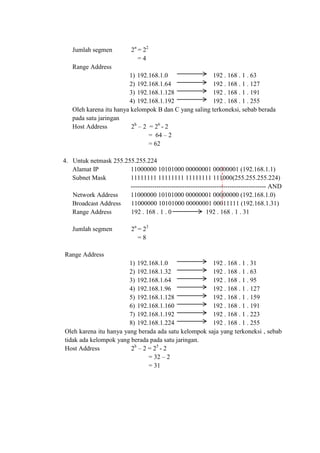 Jumlah segmen

2n = 22
=4

Range Address
1) 192.168.1.0
192 . 168 . 1 . 63
2) 192.168.1.64
192 . 168 . 1 . 127
3) 192.168.1.128
192 . 168 . 1 . 191
4) 192.168.1.192
192 . 168 . 1 . 255
Oleh karena itu hanya kelompok B dan C yang saling terkoneksi, sebab berada
pada satu jaringan
Host Address
2h – 2 = 26 - 2
= 64 – 2
= 62
4. Untuk netmask 255.255.255.224
Alamat IP
11000000 10101000 00000001 00000001 (192.168.1.1)
Subnet Mask
11111111 11111111 11111111 111000(255.255.255.224)
--------------------------------------------------------------- AND
Network Address
11000000 10101000 00000001 00000000 (192.168.1.0)
Broadcast Address
11000000 10101000 00000001 00011111 (192.168.1.31)
Range Address
192 . 168 . 1 . 0
192 . 168 . 1 . 31
Jumlah segmen

2n = 23
=8

Range Address
1) 192.168.1.0
192 . 168 . 1 . 31
2) 192.168.1.32
192 . 168 . 1 . 63
3) 192.168.1.64
192 . 168 . 1 . 95
4) 192.168.1.96
192 . 168 . 1 . 127
5) 192.168.1.128
192 . 168 . 1 . 159
6) 192.168.1.160
192 . 168 . 1 . 191
7) 192.168.1.192
192 . 168 . 1 . 223
8) 192.168.1.224
192 . 168 . 1 . 255
Oleh karena itu hanya yang berada ada satu kelompok saja yang terkoneksi , sebab
tidak ada kelompok yang berada pada satu jaringan.
Host Address
2h – 2 = 25 - 2
= 32 – 2
= 31

 