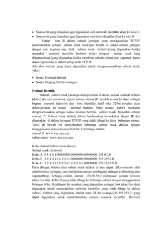Semua bit yang ditujukan agar digunakan oleh network identifier diset ke nilai 1.
Semua bit yang ditujukan agar digunakan oleh host identifier diset ke nilai 0.
Setiap host di dalam sebuah jaringan yang menggunakan TCP/IP
membutuhkan sebuah subnet mask meskipun berada di dalam sebuah jaringan
dengan satu segmen saja, baik subnet mask default (yang digunakan ketika
memakai
network identifier berbasis kelas) ataupun
subnet mask yang
dikustomisasi (yang digunakan ketika membuat sebuah subnet atau supernet) harus
dikonfigurasikan di dalam setiap node TCP/IP.
Ada dua metode yang dapat digunakan untuk merepresentasikan subnet mask,
yakni:
Notasi Desimal Bertitik
Notasi Panjang Prefiks Jaringan
Desimal Bertitik
Sebuah subnet mask biasanya diekspresikan di dalam notasi desimal bertitik
(dotted decimal notation), seperti halnya alamat IP. Setelah semua bit diset sebagai
bagian network identifier dan host identifier, hasil nilai 32-bit tersebut akan
dikonversikan ke notasi
desimal bertitik. Perlu dicatat, bahwa meskipun
direpresentasikan sebagai notasi desimal bertitik, subnet mask bukanlah sebuah
alamat IP. Subnet mask default dibuat berdasarkan kelas-kelas alamat IP dan
digunakan di dalam jaringan TCP/IP yang tidak dibagi ke alam beberapa subnet.
Tabel di bawah ini menyebutkan beberapa subnet mask default dengan
menggunakan notasi desimal bertitik. Formatnya adalah:
alamat IP www.xxx.yyy.zzz
subnet mask www.xxx.yyy.zzz
Kelas alamat Subnet mask (biner)
Subnet mask (desimal)
Kelas A 11111111.00000000.00000000.00000000 255.0.0.0
Kelas B 11111111.11111111.00000000.00000000 255.255.0.0
Kelas C 11111111.11111111.11111111.00000000 255.255.255.0
Perlu diingat, bahwa nilai subnet mask default di atas dapat dikustomisasi oleh
administrator jaringan, saat melakukan proses pembagian jaringan (subnetting atau
supernetting). Sebagai contoh, alamat 138.96.58.0 merupakan sebuah network
identifier dari kelas B yang telah dibagi ke beberapa subnet dengan menggunakan
bilangan 8-bit. Kedelapan bit tersebut yang digunakan sebagai host identifier akan
digunakan untuk menampilkan network identifier yang telah dibagi ke dalam
subnet. Subnet yang digunakan adalah total 24 bit sisanya(255.255.255.0) yang
dapat digunakan untuk mendefinisikan custom network identifier. Network

 