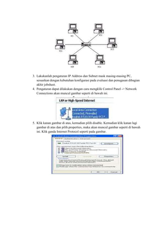 3. Lakukanlah pengaturan IP Address dan Subnet mask masing-masing PC,
sesuaikan dengan kebutuhan konfigurasi pada evaluasi dan penugasan dibagian
akhir jobsheet.
4. Pengaturan dapat dilakukan dengan cara mengklik Control Panel -> Network
Connections akan muncul gambar seperti di bawah ini.

5. Klik kanan gambar di atas, kemudian pilih disable. Kemudian klik kanan lagi
gambar di atas dan pilih properties, maka akan muncul gambar seperti di bawah
ini. Klik ganda Internet Protocol seperti pada gambar.

 