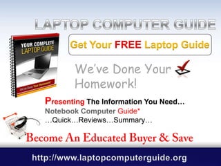 LAPTOP COMPUTER GUIDE GUIDE Get Your FREELaptop Guide We’ve Done Your Homework! PresentingThe Information You Need… Notebook Computer Guide* …Quick…Reviews…Summary… Become An Educated Buyer & Save http://www.laptopcomputerguide.org .                                                                                                      . 