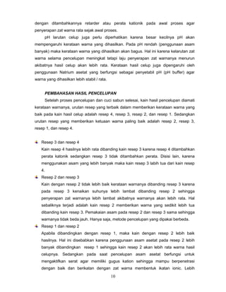dengan ditambahkannya retarder atau perata kationik pada awal proses agar
penyerapan zat warna rata sejak awal proses.
pH larutan celup juga perlu diperhatikan karena besar kecilnya pH akan
mempengaruhi kerataan warna yang dihasilkan. Pada pH rendah (penggunaan asam
banyak) maka kerataan warna yang dihasilkan akan bagus. Hal ini karena kelarutan zat
warna selama pencelupan meningkat tetapi laju penyerapan zat warnanya menurun
akibatnya hasil celup akan lebih rata. Kerataan hasil celup juga dipengaruhi oleh
penggunaan Natrium asetat yang berfungsi sebagai penyetabil pH (pH buffer) agar
warna yang dihasilkan lebih stabil / rata.

PEMBAHASAN HASIL PENCELUPAN
Setelah proses pencelupan dan cuci sabun selesai, kain hasil pencelupan diamati
kerataan warnanya, urutan resep yang terbaik dalam memberikan kerataan warna yang
baik pada kain hasil celup adalah resep 4, resep 3, resep 2, dan resep 1. Sedangkan
urutan resep yang memberikan ketuaan warna paling baik adalah resep 2, resep 3,
resep 1, dan resep 4.

Resep 3 dan resep 4
Kain resep 4 hasilnya lebih rata dibanding kain resep 3 karena resep 4 ditambahkan
perata katonik sedangkan resep 3 tidak ditambahkan perata. Disisi lain, karena
menggunakan asam yang lebih banyak maka kain resep 3 labih tua dari kain resep
4.
Resep 2 dan resep 3
Kain dengan resep 2 tidak lebih baik kerataan warnanya dibanding resep 3 karena
pada resep 3 kenaikan suhunya lebih lambat dibanding resep 2 sehingga
penyerapan zat warnanya lebih lambat akibatnya warnanya akan lebih rata. Hal
sebaliknya terjadi adalah kain resep 2 memberikan warna yang sedikit lebih tua
dibanding kain resep 3. Pemakaian asam pada resep 2 dan resep 3 sama sehingga
warnanya tidak beda jauh. Hanya saja, metode pencelupan yang dipakai berbeda.
Resep 1 dan resep 2
Apabila dibandingkan dengan resep 1, maka kain dengan resep 2 lebih baik
hasilnya. Hal ini disebabkan karena penggunaan asam asetat pada resep 2 lebih
banyak dibandingkan resep 1 sehingga kain resep 2 akan lebih rata warna hasil
celupnya. Sedangkan pada saat pencelupan asam asetat berfungsi untuk
mengaktifkan serat agar memiliki gugus kation sehingga mampu berpenetrasi
dengan baik dan berikatan dengan zat warna membentuk ikatan ionic. Lebih

10

 