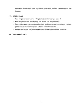 banyaknya asam asetat yang digunakan pada resep 2 maka kerataan warna dan
ketuaan
VI. KESIMPULAN
Kain dengan kerataan warna paling baik adalah kain dengan resep 4.
Kain dengan ketuaan warna paling baik adalah kain dengan resep 3.
Faktor-faktor yang mempengaruhi kerataan hasil celup adalah suhu dan pH proses,
pemakaian asam, retarder/perata kationik, dan Natrium asetat.
Metode pencelupan yang memberikan hasil terbaik adalah metode modifikasi.

VII. DAFTAR PUSTAKA

11

 