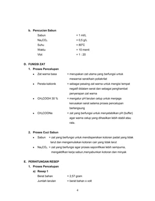 b. Pencucian Sabun
Sabun

= 1 ml/L

Na2CO3

= 0,5 g/L

Suhu

= 80oC

Waktu

= 10 menit

Vlot

= 1 : 20

D. FUNGSI ZAT
1. Proses Pencelupan
Zat warna basa

= merupakan zat utama yang berfungsi untuk
mewarnai serat/kain poliakrilat

Perata kationik

= sebagai pesaing zat warna untuk mengisi tempat
negatif didalam serat dan sebagai penghambat
penyerapan zat warna

CH3COOH 30 %

= mengatur pH larutan celup untuk menjaga
kerusakan serat selama proses pencelupan
berlangsung

CH3COONa

= zat yang berfungsi untuk menyetabilkan pH (buffer)
agar warna celup yang dihasilkan lebih stabil atau
rata.

2. Proses Cuci Sabun
Sabun

= zat yang berfungsi untuk mendispersikan kotoran padat yang tidak
larut dan mengemulsikan kotoran cair yang tidak larut

Na2CO3 = zat yang berfungsi agar proses saponifikasi lebih sempurna,
mengaktifkan kerja sabun,menyabunkan kotoran dan minyak
E. PERHITUNGAN RESEP
1. Proses Pencelupan
a) Resep 1
Berat bahan

= 2,57 gram

Jumlah larutan

= berat bahan x volt

4

 