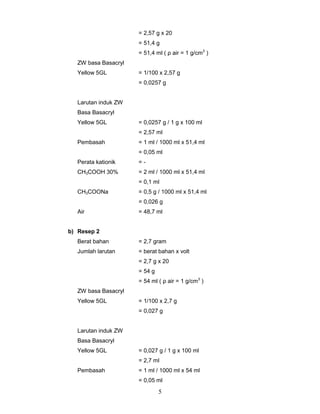 = 2,57 g x 20
= 51,4 g
= 51,4 ml ( ρ air = 1 g/cm3 )
ZW basa Basacryl
Yellow 5GL

= 1/100 x 2,57 g
= 0,0257 g

Larutan induk ZW
Basa Basacryl
Yellow 5GL

= 0,0257 g / 1 g x 100 ml
= 2,57 ml

Pembasah

= 1 ml / 1000 ml x 51,4 ml
= 0,05 ml

Perata kationik

=-

CH3COOH 30%

= 2 ml / 1000 ml x 51,4 ml
= 0,1 ml

CH3COONa

= 0,5 g / 1000 ml x 51,4 ml
= 0,026 g

Air

= 48,7 ml

b) Resep 2
Berat bahan

= 2,7 gram

Jumlah larutan

= berat bahan x volt
= 2,7 g x 20
= 54 g
= 54 ml ( ρ air = 1 g/cm3 )

ZW basa Basacryl
Yellow 5GL

= 1/100 x 2,7 g
= 0,027 g

Larutan induk ZW
Basa Basacryl
Yellow 5GL

= 0,027 g / 1 g x 100 ml
= 2,7 ml

Pembasah

= 1 ml / 1000 ml x 54 ml
= 0,05 ml

5

 