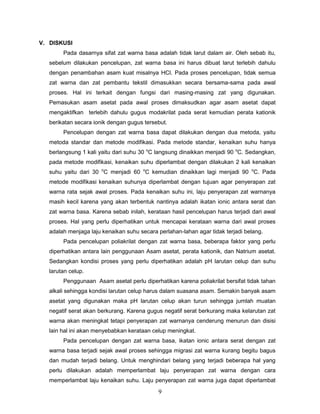 V. DISKUSI
Pada dasarnya sifat zat warna basa adalah tidak larut dalam air. Oleh sebab itu,
sebelum dilakukan pencelupan, zat warna basa ini harus dibuat larut terlebih dahulu
dengan penambahan asam kuat misalnya HCl. Pada proses pencelupan, tidak semua
zat warna dan zat pembantu tekstil dimasukkan secara bersama-sama pada awal
proses. Hal ini terkait dengan fungsi dari masing-masing zat yang digunakan.
Pemasukan asam asetat pada awal proses dimaksudkan agar asam asetat dapat
mengaktifkan terlebih dahulu gugus modakrilat pada serat kemudian perata kationik
berikatan secara ionik dengan gugus tersebut.
Pencelupan dengan zat warna basa dapat dilakukan dengan dua metoda, yaitu
metoda standar dan metode modifikasi. Pada metode standar, kenaikan suhu hanya
berlangsung 1 kali yaitu dari suhu 30 oC langsung dinaikkan menjadi 90 oC. Sedangkan,
pada metode modifikasi, kenaikan suhu diperlambat dengan dilakukan 2 kali kenaikan
suhu yaitu dari 30 oC menjadi 60 oC kemudian dinaikkan lagi menjadi 90 oC. Pada
metode modifikasi kenaikan suhunya diperlambat dengan tujuan agar penyerapan zat
warna rata sejak awal proses. Pada kenaikan suhu ini, laju penyerapan zat warnanya
masih kecil karena yang akan terbentuk nantinya adalah ikatan ionic antara serat dan
zat warna basa. Karena sebab inilah, kerataan hasil pencelupan harus terjadi dari awal
proses. Hal yang perlu diperhatikan untuk mencapai kerataan warna dari awal proses
adalah menjaga laju kenaikan suhu secara perlahan-lahan agar tidak terjadi belang.
Pada pencelupan poliakrilat dengan zat warna basa, beberapa faktor yang perlu
diperhatikan antara lain penggunaan Asam asetat, perata kationik, dan Natrium asetat.
Sedangkan kondisi proses yang perlu diperhatikan adalah pH larutan celup dan suhu
larutan celup.
Penggunaan Asam asetat perlu diperhatikan karena poliakrilat bersifat tidak tahan
alkali sehingga kondisi larutan celup harus dalam suasana asam. Semakin banyak asam
asetat yang digunakan maka pH larutan celup akan turun sehingga jumlah muatan
negatif serat akan berkurang. Karena gugus negatif serat berkurang maka kelarutan zat
warna akan meningkat tetapi penyerapan zat warnanya cenderung menurun dan disisi
lain hal ini akan menyebabkan kerataan celup meningkat.
Pada pencelupan dengan zat warna basa, ikatan ionic antara serat dengan zat
warna basa terjadi sejak awal proses sehingga migrasi zat warna kurang begitu bagus
dan mudah terjadi belang. Untuk menghindari belang yang terjadi beberapa hal yang
perlu dilakukan adalah memperlambat laju penyerapan zat warna dengan cara
memperlambat laju kenaikan suhu. Laju penyerapan zat warna juga dapat diperlambat

9

 