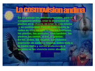 En un paisaje tan diverso y variable, para el campesino andino, criar la diversidad de plantas en la chacra, es criar la vida misma y su continuidad. Para él, todo cuanto le rodea es vivo, no sólo lo son los humanos, las plantas, los animales, sino también, las piedras,los cerros, el sol, el granizo.  En los andes, los rituales, son máxima expresión de cariño y respeto, sobre todo a la madre tierra y cerros protectores, a quienes se les vivencia como abuelos.   La cosmovision andina 