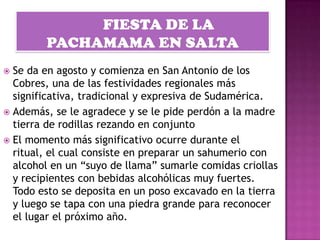  Se da en agosto y comienza en San Antonio de los
  Cobres, una de las festividades regionales más
  significativa, tradicional y expresiva de Sudamérica.
 Además, se le agradece y se le pide perdón a la madre
  tierra de rodillas rezando en conjunto
 El momento más significativo ocurre durante el
  ritual, el cual consiste en preparar un sahumerio con
  alcohol en un “suyo de llama” sumarle comidas criollas
  y recipientes con bebidas alcohólicas muy fuertes.
  Todo esto se deposita en un poso excavado en la tierra
  y luego se tapa con una piedra grande para reconocer
  el lugar el próximo año.
 