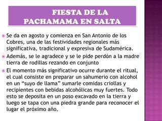  Se da en agosto y comienza en San Antonio de los
  Cobres, una de las festividades regionales más
  significativa, tradicional y expresiva de Sudamérica.
 Además, se le agradece y se le pide perdón a la madre
  tierra de rodillas rezando en conjunto
 El momento más significativo ocurre durante el ritual,
  el cual consiste en preparar un sahumerio con alcohol
  en un “suyo de llama” sumarle comidas criollas y
  recipientes con bebidas alcohólicas muy fuertes. Todo
  esto se deposita en un poso excavado en la tierra y
  luego se tapa con una piedra grande para reconocer el
  lugar el próximo año.
 