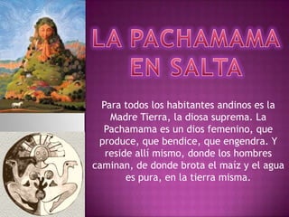 Para todos los habitantes andinos es la
    Madre Tierra, la diosa suprema. La
  Pachamama es un dios femenino, que
 produce, que bendice, que engendra. Y
   reside allí mismo, donde los hombres
caminan, de donde brota el maíz y el agua
        es pura, en la tierra misma.
 