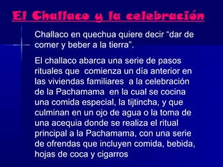 El Challaco y la celebración
   Challaco en quechua quiere decir “dar de
   comer y beber a la tierra”.
   El challaco abarca una serie de pasos
   rituales que comienza un día anterior en
   las viviendas familiares a la celebración
   de la Pachamama en la cual se cocina
   una comida especial, la tijtincha, y que
   culminan en un ojo de agua o la toma de
   una acequia donde se realiza el ritual
   principal a la Pachamama, con una serie
   de ofrendas que incluyen comida, bebida,
   hojas de coca y cigarros
 