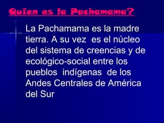 Quien es la Pachamama?
  La Pachamama es la madre
  tierra. A su vez  es el núcleo
  del sistema de creencias y de
  ecológico-social entre los
  pueblos  indígenas  de los 
  Andes Centrales de América
  del Sur  
 