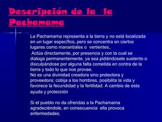 Descripción de la la
Pachamama
    La Pachamama representa a la tierra y no está localizada
    en un lugar específico, pero se concentra en ciertos
    lugares como manantiales o  vertientes,.
     Actúa directamente, por presencia y con la cual se
    dialoga permanentemente, ya sea pidiéndosele sustento o
    disculpándose por alguna falta cometida en contra de la
    tierra y todo lo que nos provee.
    No es una divinidad creadora sino protectora y
    proveedora; cobija a los hombres, posibilita la vida y
    favorece la fecundidad y la fertilidad. A cambio de esta
    ayuda y protección

    Si el pueblo no da ofrendas a la Pachamama
    agradeciéndole, en consecuencia ella provoca
    enfermedades.
 